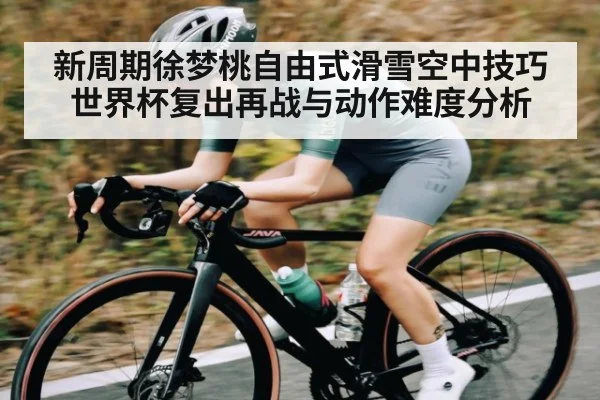 新周期徐梦桃自由式滑雪空中技巧世界杯复出再战与动作难度分析（hth）