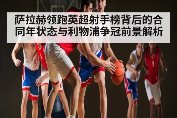 萨拉赫领跑英超射手榜背后的合同年状态与利物浦争冠前景解析